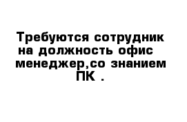 Требуются сотрудник на должность офис - менеджер,со знанием ПК .